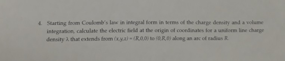 Starting from Coulombs law in integral form in terms of the charge density and a volume integration, calculate the electric field at the origin of coordinates for a uniform line charge density λ that extends from (x,y,z) = (R,0,0) to (0,R,0) along an arc of radius R. 4.