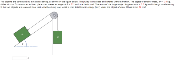 Two , slides without friction on an inclined plane that makes an angle of ?-370 with the horizontal. The mass of the larger object is given as M-2.2 kg and it hangs on the string If the two objects are released from rest with the string taut, what is their total kinetic energy (in ]) when the object of mass M has fallen 27 cm? Objects are connected by a massless string, as shown in the figure below. The pulley is massless and rotates without friction. The object of smaller mass, m = 1.4 kg
