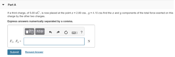 Part A If a third charge, of 5.00 nC , is now placed at the point x-2.80 cm , y = 4.10 cm find the x and y components of the total force exerted on this charge by the other two charges Express answers numerically separated by a comma F, Fy Submit