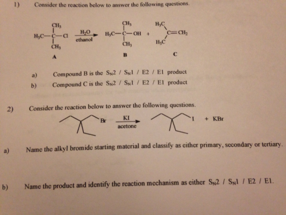 l) Consider the reaction below to answer the following questions CH H3C CH C-CH2 H,0 HIC-C-OH ethanol H3C CH CH a) Compound B is the SN2 SN1 E2 El product b) Compound C is the SN2 SN1 E2 El product 2) Consider the reaction below to answer the following questions. I KBr acetone a) Name the alkyl bromide starting material and classify as either primary, secondary or tertiary b) Name the product and identify the reaction mechanism as either SN2 SN1 I E2 El.