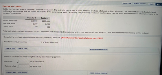 Exercise 4-1 (Video) Saddle Inc. has two types of handbags: standard and custom. The costing and wants to see how the results would differ if this companys operations controller has decided to use a plantwide overhead rate based on direct labor costs. The president has heard of system were used. Two activity cost pools were developed: machining and machine setup. Presented below is information related to the Standard Custom Direct labor costs Machine hours Setup hours $50,000 100,000 1,200 420 1,200 90 Total estimated overhead costs are $299,100. Overhead cost allocated to the machining activity cost pool is $192,000, and $107,100 is allocated to the machine setup activity cost pool Compute the overhead rate using the traditional (plantwide) approach. (Round answer to 2 decimal places, e9. 12.25.) Predetermined overhead rate % of direct labor cost Compute the overhead rates using the activity-based costing approach. Machining per machine hour Machine setup per setup hour