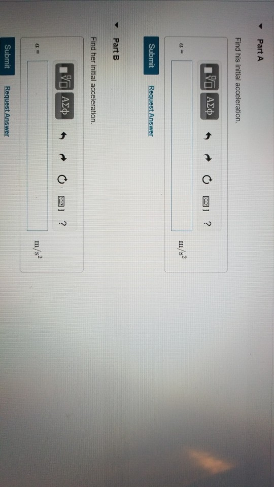 Part A Find his initial acceleration. m/s Submit Request Answer ▼ Part B Find her initial acceleration. ,2 m/s Submit Request