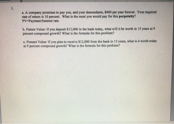a. A company promises to pay you, and your descendants, $400 per year forever. Your required rate of returm is 10 percent. What is the most you would pay for this perpetuity? PV-Payment/Interest rate b. Future Value: If you deposit $12,000 in the bank today, what will it be worth in 15 years at9 percent compound growth? What is the formula for this problem? c. Present Value: If you plan to receive $12,000 from the bank in 15 years, what is it worth today at 9 percent compound growth? What is the formula for this problem?