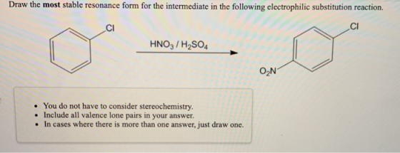 Draw the most stable resonance form for the intermediate in the following electrophilic substitution reaction. CI CI HNO3 / H
