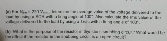 (a) For Vine 220 Vrms., determine the average value of the voltage delivered to the load by using a SCR with a firing angle of 100°. Also calculate the rms value of the voltage delivered to the load by using a Triac with a firing angle of 100° (b) What is the purpose of the resistor in thyristors snubbing circuit? What would be the effect if the resistor in the snubbing circuit is an open circuit?