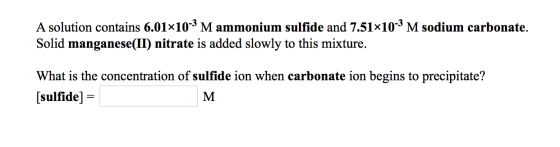 A solution contains 6.01x10-3 M ammonium sulfide and 7.51x10-3 M sodium carbonate. Solid manganese(II) nitrate is added slowl