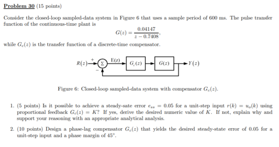Problem 30 (15 points) Consider the closed-loop sampled-data system in Figure 6 that uses a sample period of 600 ms. The pulse transfer function of the continuous-time plant is Ge)- 0.04147 z-0.7408 while Ge(2) is the transfer function of a discrete-time compensator. E(Z)G.(2) Figure 6: Closed-loop sampled-data system with compensator Ge() I. (5 points) Is it possible to achieve a steady-sate error ess- 0.05 for a unit-step input r(k) = uo(k) using proportional feedback Ga(z) = K? If yes, derive the desired numeric value of K. If not, explain why and support your reasoning with an appropriate analytical analysis. 2. (10 points) Design a phase-lag compensator Ge(2) that yields the desired steady-state error of 0.05 fora unit-step input and a phase margin of 45°.