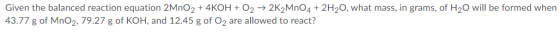 Given the balanced reaction equation 2MnO2 + 4KOH + O2 → 2K2MnO4 + 2H20, what mass, in grams, of H20 will be formed when 43.7