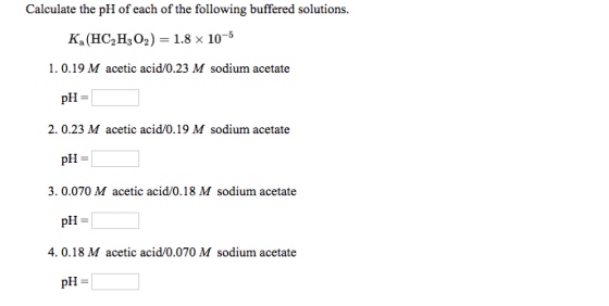 Calculate the pH of each of the following buffered solutions. K. (HC2H2O2) = 1.8 x 10-5 1.0.19 M acetic acid/0.23 M sodium ac