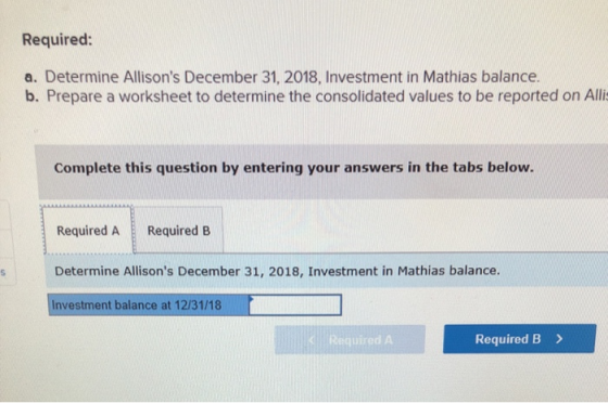 Required: a. Determine Allisons December 31, 2018, Investment in Mathias balance. b. Prepare a worksheet to determine the co