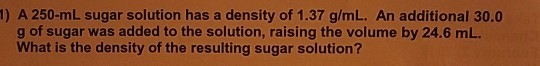 1) A 250-mL sugar solution has a density of 1.37 g/mL. An additional 30.0 g of sugar was added to the solution, raising the volume by 24.6 mL. What is the density of the resulting sugar solution?