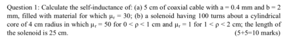 Question 1: Calculate the self-inductance of: (a) 5 cm of coaxial cable with a- 0.4 mm and b-2 mm, filled with material for which Hr-30; (b) a solenoid having 100 turns about a cylindrical core of4 cm radius in which μ.-50 for 0 < ρ < 1 cm and μ,-1 for l < ρ < 2 cm; the length of the solenoid is 25 cm. (5+5-10 marks)