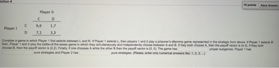 stion 4 10 points Save Answer Player II С 6,6 1,7 D 7,1 3,3 Player l Consider a game in which Player 1 first selects between L and R. f Player 1 selects L, then players 1 and 2 play a prisoners dlemma game represented in the strategic form above it Player 1 selects R then, Player 1 and 2 play the battie-of the-sexes game in which they simultaneously and independently choose between A and B. If they both choose A, then the payoft vector is (4,4), If they both choose B, then the payoff vector is (2.2), Finally, if one chooses A while the other B then the payoff vector is (0, 0) The game has proper subgames.Player 1 has pure strategies and Player 2 has pure strategies. (Please, enter only numerical answers lke: 1, 2, 3.,..)