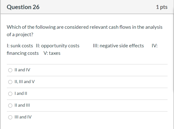 Question 26 1 pts Which of the following are considered relevant cash flows in the analysis of a project? III: negative side