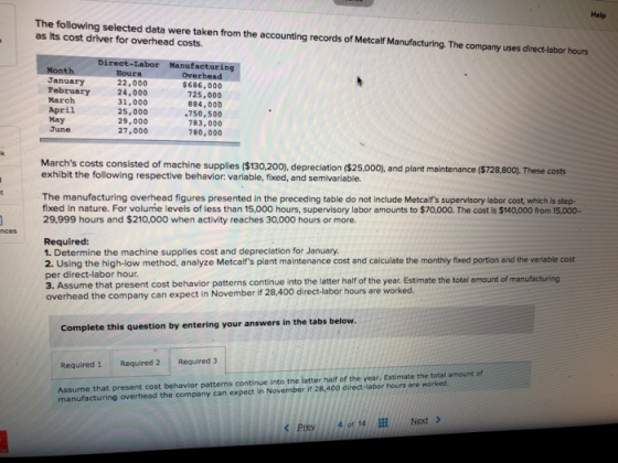 Help The following selected data were taken from the accounting records of Metcalf Manufacturing. The company uses direct-labor hours as its cost driver for overhead costs. irect-Labor Manufacturin January February March April May June Hours 22,000 24,000 31,000 25,000 29,000 27,000 Overhead $686, 000 725,000 884,000 750,500 783,000 780,000 Marchs costs consisted of machine supplies ($130,200), depreclation ($25,000), and plant maintenance ($728.800,. These costs exhibit the following respective behavior: variable, fixed, and semivariable. The manufacturing overhead figures presented in the preceding table do not include Metcalfs supervisory labor cost, which is step- fixed in nature. For volume levels of less than 15,000 hours, supervisory labor amounts to $70,000. The cost is $140,000 from 15,000- 29,999 hours and $210,000 when activity reaches 30,000 hours or more. Required: 1. Determine the machine supplies cost and depreciation for January. 2. Using the high-low method, analyze Metcalfs plant maintenance cost and calculate the monthly fixed portion and the variable cost per direct-labor hour. 3. Assume that present cost behavior patterns continue into the latter half of the year. Estimate the total amount of manufacturing overhead the company can expect in November if 28,400 direct-labor hours are worked. Complete this question by entering your answers in the tabs below Required 1 Required 2 Required 3 Assume that present cost behavior patterns continue into the latter haif of the year. Estimate the total amount of manufacturing overhead the company can expect in November if 28,400 direct-labor hours are worked Prev4 of 14Next >