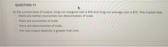 QUESTION 11 At the current level of output, long-run marginal cost is $50 and long-run average cost is $75. This implies that