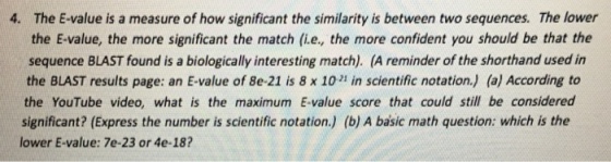 4. The E-value is a measure of how significant the similarity is between two sequences. The lower the E value, the more significant the match (i.e., the more confident you should be that the sequence BLAST found is a biologically interesting match). (A reminder of the shorthand used in the BLAST results page: an E-value of 8e-21 is 8 x 102 in scientific notation. (a) According to the YouTube video, what is the maximum E value score that could still be considered significant? (Express the number is scientific notation. (b) A basic math question: which is the lower E-value: 7e-23 or 4e-18?