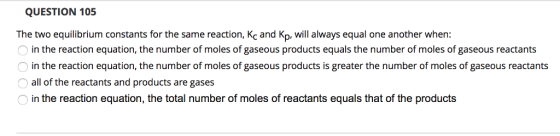 QUESTION 105 The two equilibrium constants for the same reaction, Kc and Kp. will always equal one another when: in the reaction equation, the number of moles of gaseous products equals the number of moles of gaseous reactants in the reaction equation, the number of moles of gaseous products is greater the number of moles of gaseous reactants all of the reactants and products are gases Oin the reaction equation, the total number of moles of reactants equals that of the products