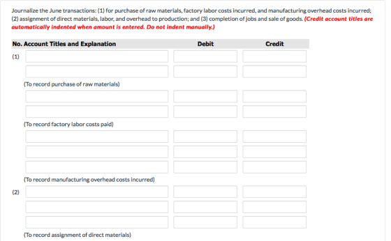 Journalize the June transactions: (1) for purchase of raw materials, factory labor costs incurred, and manufacturing overhead costs incurred; (2) assignment of direct materials, labor, and overhead to production; and (3) completion of jobs and sale of goods. (Credit account titles are automatically indented when amount is entered. Do not indent manually.) No. Account Titles and Explanation Debit Credit (To record purchase of raw materials) (To record factory labor costs paid) (To record manufacturing overhead costs incurred) To record assignment of direct materials)