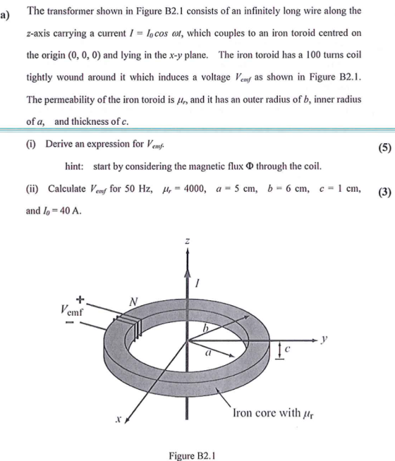 a) The transformer shown in Figure B2.1 consists of an infinitely long wire along the z-axis carrying a current I-cos ot, which couples to an iron toroid centred on the origin (0, 0, 0) and lying in the x-y plane. The iron toroid has a 100 turns coil tightly wound around it which induces a voltage Vemf as shown in Figure B2.1 The permeability of the iron toroid is r, and it has an outer radius of b, inner radius of a, and thickness of c. (i) Derive an expression for Vemj hint: start by considering the magnetic flux ? through the coil. (ii) Calculate Veny for 50 Hz, m=4000, a=5 cm, b= 6 cm, c=l cm, and o 40 A (3) 1 emf Cl Iron core with ur Figure B2.1