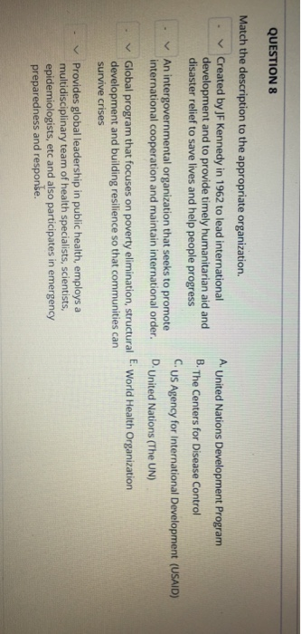QUESTION 8 Match the description to the appropriate organization. Created by JF Kennedy in 1962 to lead international development and to provide timely humanitarian aid and disaster relief to save lives and help people progress A United Nations Development Program B. The Centers for Disease Control CUS Agency for International Development (USAID) D.United Nations (The UN) . . An intergovernmental organization that seeks to promote international cooperation and maintain international order. . Global program that focuses on poverty elimination, structural E. World Health Organization development and building resilience so that communities can survive crises - v Provides global leadership in public health, employs a multidisciplinary team of health specialists, scientists, epidemiologists, etc and also participates in emergency preparedness and response.