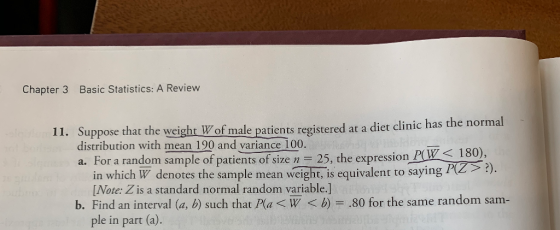 Chapter 3 Basic Statistics: A Review 11. Suppose that the weight W of male patients registered of male patients registered at a diet clinic has the normal e weight distribution with mean 190 and variance 100 a. For a random sample of patients of size n 25, the expression PW 180). in which W denotes the sample mean weight, is equivalent to saying1 [Note: Z is a standard normal random variable.] b. Find an interval (a, b) such that Pa W<b)80 for the same random sam- ple in part (a).