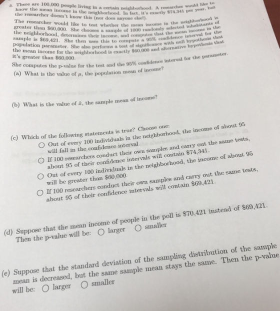 5. There are 100,000 people living in a certain neighborhood. A y 74 341 per know the mean income in the neighborhood. In fact, its the researcher doesnt know this (nor does anyone elsel) The researcher would like to test mean in exactly $74,341 per year, but O. Sheoes whether the mean income in the neighborhood is a sample of 1000 randomly selected inhabitants ot computes that the mean income in the compute a 95% confidence interval for the population parameter. She also the mean income its greater than $60,000. sample is $69,421. She then uses this to con t significance wi d, determines their income, and or the neighborhood is exactly $60,000 and alternative hypothesis that hypot She computes the p-val (a) what is the value of ?, the population mean of i ue for the test and the 95% confidence interval for the parameter ncome? (b) What is the value of , the sample mean of income? (c) Which of the following statements is true? Choose one: bout 95 O Out of every 100 individuals in the neighborhood, the income of a O If 100 researchers conduct their own samples and carry out the same tests, O Out of every O If 100 researchers conduct their own samples and carry out the same tests, will fall in the confidence interval. about 95 of their confidence intervals will contain $74,341. will be greater than S$60,000. 100 individuals in the neighborhood, the income of about 95 about 95 of their confidence intervals will contain $69,421. (d) Suppose that the mean income of people in the poll is S70,421 instead of $69,421. Then the p-value will be: O larger O smaller mean is decreased, but the same sample mean stays the same. Then the p-value will be: O larger O smaller (e) Suppose that the standard deviation of the sampling distribution of the sample