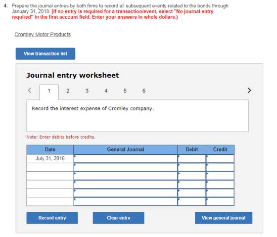 Prepare the journal entries by both firms to record all subsequent events related to the bonds through January 31, 2018. (If no entry is required for a transaction/event, select No journal entry required in the first account field. Enter your answers in whole dollars.) 4. Cromley Motor Products View transaction list Journal entry worksheet 4 6 Record the interest expense of Cromley company Note: Enter debits before credits. Date General Journal Debit Credit July 31, 2016 Record entry Clear entry View general journal