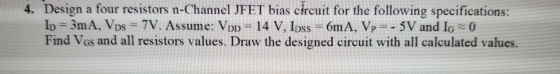4. Design a four resistors n-Channel JFET bias circuit for the following specifications: Ip = 3mA, VDs = 7V. Assume: Vpp = 14