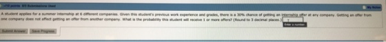 Astudent applies for a summer intenatsp at 6 omerent companies. Geen this studenes previos work epenence and gades, there-a30% dance oe gettig an one company does not affect getting an ofter from another company. What is the probability this student will receive 1 or more offers (Round to 3 decimal places eratary company. Geting offer from