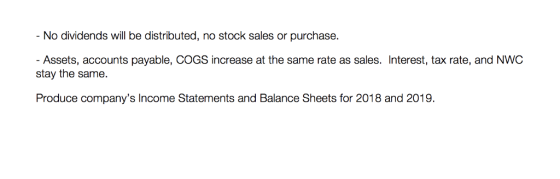 No dividends will be distributed, no stock sales or purchase. - Assets, accounts payable, COGS increase at the same rate as sales. Interest, tax rate, and NWC stay the same. Produce companys Income Statements and Balance Sheets for 2018 and 2019.