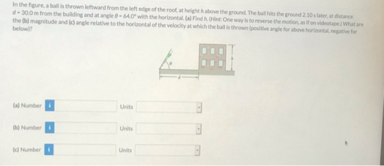 In the figure, a ball is thrown leftward from the left edge of the roof, at height habove the ground. The ball hits the groun