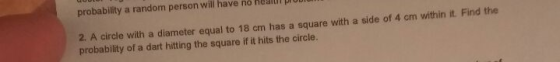 probability a random person will have no healur pIOD 2. A circle with a diameter equal to 18 probability of a dart hitting the square if it hits the circle. cm has a square with a side of 4 cm within it. Find the