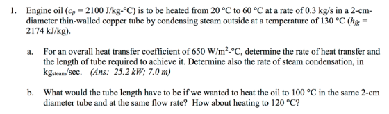 1. Engine oil (c-2100 J/kg- C) is to be heated from 20 °C to 60 °C at a rate of 0.3 kg/s in a 2-cm diameter thin-walled copper tube by condensing steam outside at a temperature of 130 °C (hfs 2174 kJ/kg) a. For an overall heat transfer coefficient of 650 W/m2-°C, determine the rate of heat transfer and the length of tube required to achieve it. Determine also the rate of steam condensation, in kgsteam/sec. (Ans: 25.2 kW; 7.0 m) What would the tube length have to be if we wanted to heat the oil to 100 C in the same 2-cm diameter tube and at the same flow rate? How about heating to 120 °C? b.