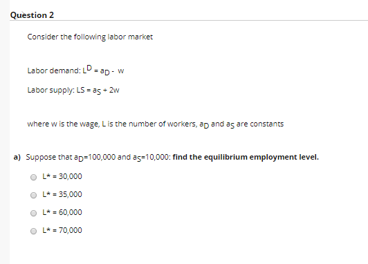Question 2 Consider the following labor market Labor demand: L ap- w Labor supply: LS = as 2w where w is the wage, Lis the nu