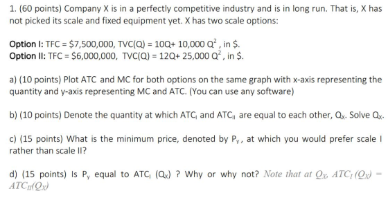 1. (60 points) Company X is in a perfectly competitive industry and is in long run. That is, X has not picked its scale and fixed equipment yet. X has two scale options: Option I: TFC $7,500,000, TVC(a) 100+ 10,000 Q2, in $. Option Il: TFC $6,000,000, TVC(Q) 120+ 25,000 Q2, in $. a) (10 points) Plot ATC and MC for both options on the same graph with x-axis representing the quantity and y-axis representing MC and ATC. (You can use any software) b) (10 points) Denote the quantity at which ATC, and ATCi are equal to each other, Qx. Solve Q c) (15 points) What is the minimum price, denoted by Py, at which you would prefer scale I rather than scale lII? d) (15 points) ls P, equal to ATG (ОЈ ? Why or why not? Note that atd., ATO, (Ox) ATCI Ox