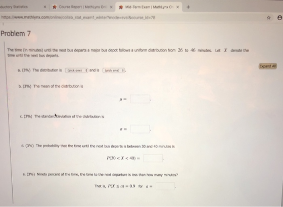 ductory Statistics x * Course Report i MathLynx Ori × * Mid-Term Exam 1 Mathlynx Or x + https b,stat, exam winter?mode eval&course.jd 78 Problem 7 The time (in minutes) until the next bus departs a major bus depot follows a uniform distribution from 26 to 46 minutes. Let X denote the time until the next bus departs Expand All a. (396) The distribution is Cpick one) #1 and is (pick one) s), b. (396) The mean of the distribution is c. (3%) The standarheviation of the distribution is (3%) The probability that the time unti the next bus departs is between 30 and 40 minutes is P(30<X <40) e. (3%) Ninety percent of the tame, the time to the next departure is less than how many minutes? That is, P(X Sa)-0.9 for a