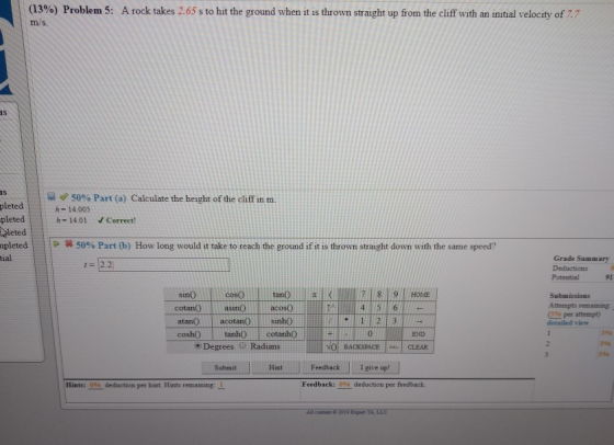 (13%) Problem 5: ms. A rock takes 2.65 s to ht the ground when it is thrown straight up from the cliff with an initial velocity of 7 IS 15 50% Part (a) Calculate the height of the cliff in m. pleted-14.005 pleted h=14.01 V Correct! leted pleted | tial | 50% Part (b) How long would it take to reach the ground if it is thrown straight down with the same speed? Grade Summary Deductions Potential 91 cotan() | asm() 1 acos() | atanOacotansinh0 coshO tanhO cotanho Submissions Atempts remaining 0% per attempt) detailled view 0 END 3% Degrees Radians NO BACKSPACE CLEAR SubmitHtFeedback Igive up! 0% deduction per Hints:096s deduction per hint. Hints remaining: 1 All cotent 2019 Expert TA LLC