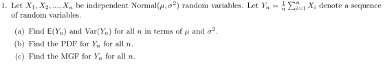 1. Let X1, X2, , Xn be independent Normal μ, σ2) random variables. Let y,-n Σ_lx, denote a sequence of random variables (a) Find E(y,) and Var(y,) for all n in terms of μ and σ2. (b) Find the PDF for Yn for alln. (c) Find the MGF for Yn for all n.