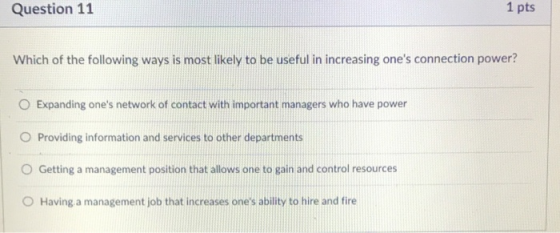 Question 11 1 pts Which of the following ways is most likely to be useful in increasing ones connection power? O Expanding ones network of contact with important managers who have power O Providing information and services to other departments O Getting a management position that allows one to gain and control resources O Having a management job that increases ones ability to hire and fire
