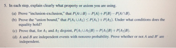 5. In each step, explain clearly what property or axiom you are using. (a) Prove inclusion-exclusion, that P(AUB) P(A) +P(B)-P(AnB). (b) Prove the union bound, that P(AiUAz) < P(A) + P(A2). Under what conditions does the equality hold? (c) Prove that, for Ai and A2 disjoint, P(Ai UA2|B) P(AiB)P(A2|B) (d) A and B are independent events with nonzero probability. Prove whether or not A and B are independent.