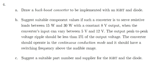 4. a. Draw a buck-boost converter to be implemented with an IGBT and diode b. Suggest suitable component values if such a converter is to serve resistive loads between 15 W and 30 W with a constant 8 V output, when the converters input can vary between 5 V and 12 V. The output peak-to-peak voltage ripple should be less than 5% of the output voltage. The converter should operate in the continuous conduction mode and it should have a switching frequency above the audible range. c. Suggest a suitable part number and supplier for the IGBT and the diode.
