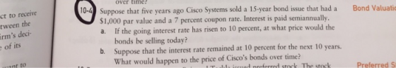 over time -4 Suppose that five years ago Cisco Systems sold a 15-year bond issue that had a Bond Valuati ct to receive tween the rms deci- of its $1,000 par value and a 7 percent coupon rate. Interest is paid semiannually a. If the going interest rate has risen to 10 percent, at what price would the bonds be selling today? Suppose that the interest rate remained at 10 percent for the next 10 years. What would happen to the price of Ciscos bonds over time? b. ant to Preferred S