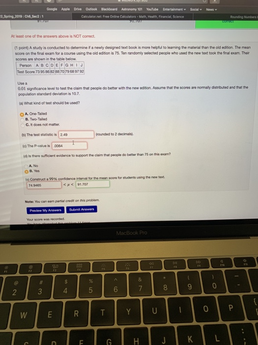 Google Apple Dive Outook Blackboard Astronomy 01 YouTube Entertainment Social News 2,Spring.2019:ChSec2:1 At least one of the answers above is NOT correct (1 point) A study is conducted to determine if a newly designed text book is more helpful to learning the material than the old edition. The mean score on the final exam for a course using the old edition is 75. Ten randomly selected people who used the new text took the final exam. Their scores are shown in the table below Person ABCDEFGHIJ Test Score 73 95 86 82 88 70 79 68 9 79 Use a 0.01 significance level to test the cliaim that people do better with the new edition. Assume that the scores are normally distributed and that the population standard deviation is 10.7 (a) What kind of test should be used? O A One-Tailed B. Two-Tailed C. IR does not matter. b) The test statistic is 2.49 rounded to 2 decimals) )The P-value is .0064 (d) Is there sufficient evidence to support the claim that people do better than 75 on this exam? A. No OB.Yes (a) Construct a 99% confdencenterval for the mean soon for students using the new text 74.9465 <μ<191,707 Note: You can eam partial credit on this problem Preview My Answers Submit Answers Your score was recorded. 8 0 0
