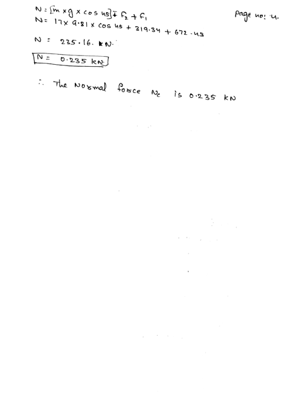 N = [m xgx cos us] I fz tfi N: 17x9.81 x cos 45 + 319.34 + 672-43 page no. u. N: 235.16. kn. N: 0.235 kn 2. The normal force