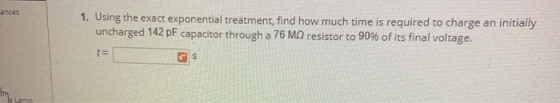 ances 1. Using the exact exponential treatment, find how much time is required to charge an initially uncharged 142 pF capaci
