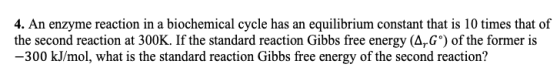 4. An enzyme reaction in a biochemical cycle has an equilibrium constant that is 10 times that of the second reaction at 300K