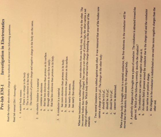 Pre-lab EM-1 Investigation in Electrostatics Read the chapter about electric charge in the textbook and answer the following questions: Read lab manual EM-1 thoroughly. 1. A neutral body means: a. b. c. There is no charge in the body The is no electron in the body. The numbers of positive charge and negative charge in the body are the same. 2. An electric insulator is a material a. b. c. d. contains no electrons that has less electrons than protons on its surface. through which electrons do not flow easily. that has less electrons than protons in its body. 3. A conductor is a material has more electrons than protons in its body. has more electrons than protons on its surface. has nearly free atoms. has nearly free electrons. a. b. c. d. When two insulations are rubbed together, some electrons from one body may be moved to the other. The two neutral bodies then become charged. One carries a net charge of positive sign, the other carries a net charge of negative sign. Which body carries what kind the charge depending on the properties of the materials Two neutral insulators were rubbed against each other. It was measured that one of the bodies now carries a charge of 6.0 uC. The charge on the other body: 4. a. should be 6.0 uC. b. should be 6.0 uC. c. should be 0.0 HC. d. cannot be determined. When a charge body is brought close to a neutral conductor, the free electrons in the conductor will be moved due to the electric field caused by the charged body. 5. A positively charges rod is brought near a piece of conductor. The conductor is attracted toward the glass rod. Which of the following correctly describe the situation? The conductor now carries a net negative charge on it. An electric field is present around the conductor due to the charge rod and the conductor now carries a net positive charge. the charges in the conductor is redistributed so one end has more negative charges than the other end. a. b. c.