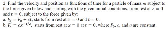 2. Find the velocity and position as functions of time for a particle of mass m subject to the force given below and starting with the given initial conditions. from rest at x-0 and t0, subject to the force given by: a. & ct, starts from rest at x = 0 and t 0. b. X-CX-1/2, starts from rest at x = 0 at t = 0, where Fo-c, and a are constant.