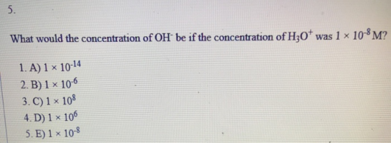 What would the concentration of OH be if the concentration of H30+ was 1 x 10-8 M? 1. A) 1 x 10-14 2. B) 1 x 10-6 3.C) 1 x 10